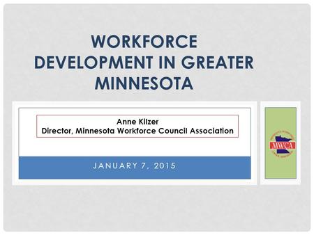 JANUARY 7, 2015 WORKFORCE DEVELOPMENT IN GREATER MINNESOTA Anne Kilzer Director, Minnesota Workforce Council Association.