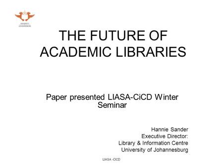 LIASA -CICD THE FUTURE OF ACADEMIC LIBRARIES Paper presented LIASA-CiCD Winter Seminar Hannie Sander Executive Director: Library & Information Centre University.