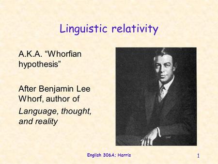 English 306A; Harris 1 Linguistic relativity A.K.A. “Whorfian hypothesis” After Benjamin Lee Whorf, author of Language, thought, and reality.