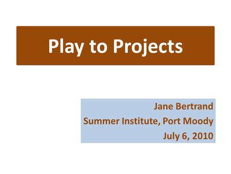 Play to Projects Jane Bertrand Summer Institute, Port Moody July 6, 2010.