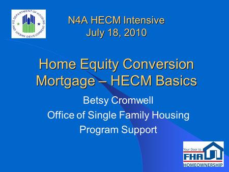 N4A HECM Intensive July 18, 2010 Home Equity Conversion Mortgage – HECM Basics Betsy Cromwell Office of Single Family Housing Program Support.