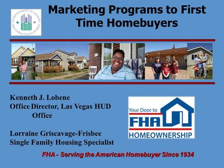 FHA - Serving the American Homebuyer Since 1934 Marketing Programs to First Time Homebuyers Kenneth J. Lobene Office Director, Las Vegas HUD Office Lorraine.