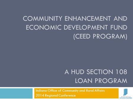 COMMUNITY ENHANCEMENT AND ECONOMIC DEVELOPMENT FUND (CEED PROGRAM) A HUD SECTION 108 LOAN PROGRAM Indiana Office of Community and Rural Affairs 2014 Regional.