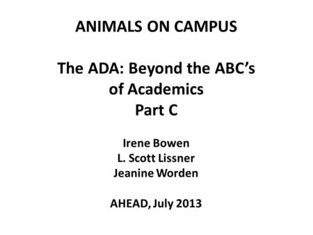 ANIMALS ON CAMPUS The ADA: Beyond the ABC’s of Academics Part C Irene Bowen L. Scott Lissner Jeanine Worden AHEAD, July 2013 1.