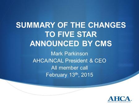 SUMMARY OF THE CHANGES TO FIVE STAR ANNOUNCED BY CMS Mark Parkinson AHCA/NCAL President & CEO All member call February 13 th, 2015.