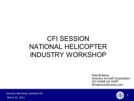1 Industry Workshop, Portland OR March 22, 2011 Fred Brisbois Sikorsky Aircraft Corporation CO-CHAIR US JHSIT CFI SESSION NATIONAL.
