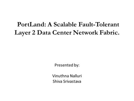 PortLand: A Scalable Fault-Tolerant Layer 2 Data Center Network Fabric. Presented by: Vinuthna Nalluri Shiva Srivastava.