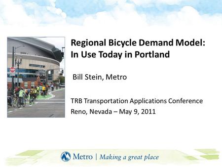 Regional Bicycle Demand Model: In Use Today in Portland Bill Stein, Metro TRB Transportation Applications Conference Reno, Nevada – May 9, 2011.