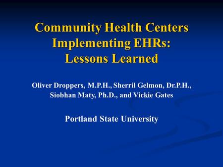 Community Health Centers Implementing EHRs: Lessons Learned Oliver Droppers, M.P.H., Sherril Gelmon, Dr.P.H., Siobhan Maty, Ph.D., and Vickie Gates Portland.