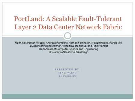 PRESENTED BY: TING WANG 2013-02-25 PortLand: A Scalable Fault-Tolerant Layer 2 Data Center Network Fabric Radhika Niranjan Mysore, Andreas Pamboris, Nathan.