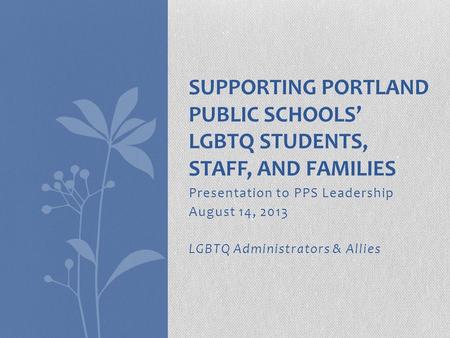 Presentation to PPS Leadership August 14, 2013 LGBTQ Administrators & Allies SUPPORTING PORTLAND PUBLIC SCHOOLS’ LGBTQ STUDENTS, STAFF, AND FAMILIES.