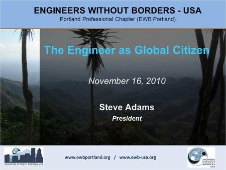 The Engineer as Global Citizen November 16, 2010 Steve Adams President ENGINEERS WITHOUT BORDERS - USA Portland Professional Chapter (EWB Portland)