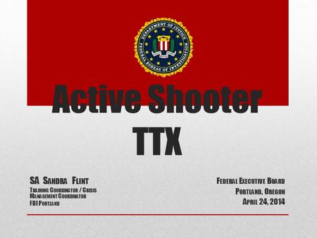 Active Shooter TTX F EDERAL E XECUTIVE B OARD P ORTLAND, O REGON A PRIL 24, 2014 SA S ANDRA F LINT T RAINING C OORDINATOR / C RISIS M ANAGEMENT C OORDINATOR.