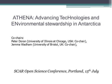 ATHENA: Advancing TecHnologies and ENvironmental stewardship in Antarctica SCAR Open Science Conference, Portland, 15 th July Co-chairs: Peter Doran (University.