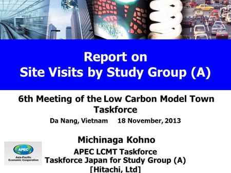Michinaga Kohno APEC LCMT Taskforce Taskforce Japan for Study Group (A) [Hitachi, Ltd] Report on Site Visits by Study Group (A) 6th Meeting of the Low.