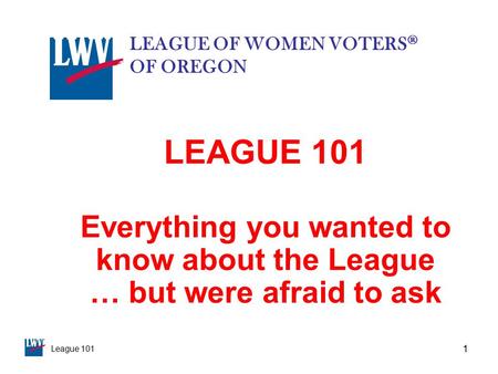 League 101 1 LEAGUE 101 Everything you wanted to know about the League … but were afraid to ask LEAGUE OF WOMEN VOTERS ® OF OREGON.