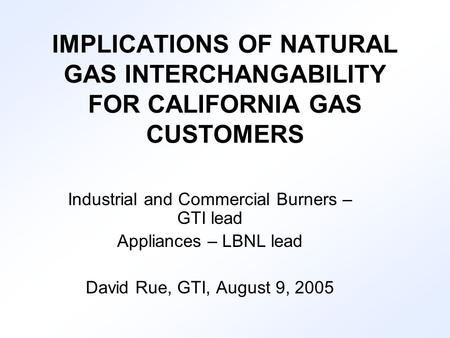IMPLICATIONS OF NATURAL GAS INTERCHANGABILITY FOR CALIFORNIA GAS CUSTOMERS Industrial and Commercial Burners – GTI lead Appliances – LBNL lead David Rue,
