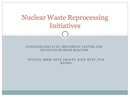 CONSOLIDATED FUEL TREATMENT CENTER AND ADVANCED BURNER REACTOR Nuclear Waste Reprocessing Initiatives OCTAVIA BIRIS, KYLE GRACEY, KATY HUFF, WAI KEONG.