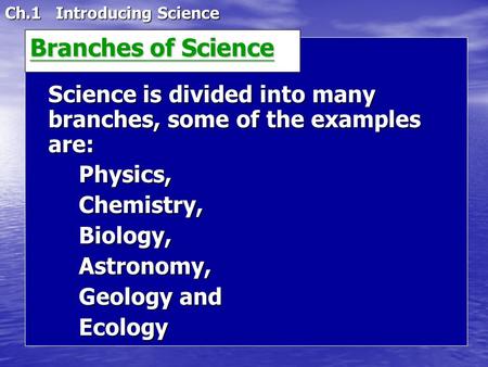 Ch.1 Introducing Science Science is divided into many branches, some of the examples are: Physics,Chemistry,Biology,Astronomy, Geology and Ecology Branches.