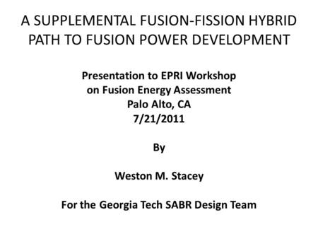 A SUPPLEMENTAL FUSION-FISSION HYBRID PATH TO FUSION POWER DEVELOPMENT Presentation to EPRI Workshop on Fusion Energy Assessment Palo Alto, CA 7/21/2011.