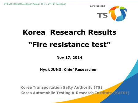 Korea Research Results “Fire resistance test” Nov 17, 2014 Korea Transportation Safty Authority (TS) Korea Automobile Testing & Research Institute (KATRI)