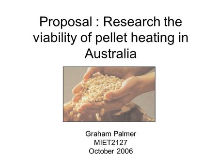 Proposal : Research the viability of pellet heating in Australia Graham Palmer MIET2127 October 2006.