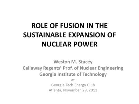ROLE OF FUSION IN THE SUSTAINABLE EXPANSION OF NUCLEAR POWER Weston M. Stacey Callaway Regents’ Prof. of Nuclear Engineering Georgia Institute of Technology.