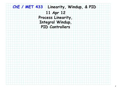 1 ChE / MET 433 11 Apr 12 Process Linearity, Integral Windup, PID Controllers Linearity, Windup, & PID.