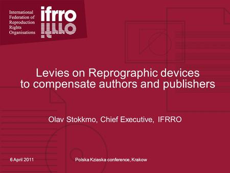 Levies on Reprographic devices to compensate authors and publishers Olav Stokkmo, Chief Executive, IFRRO 6 April 2011Polska Kziaska conference, Krakow.