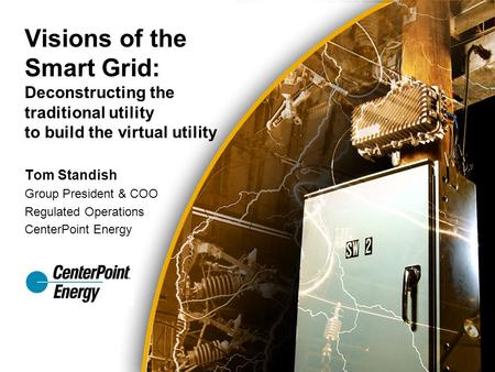 Tom Standish Group President & COO Regulated Operations CenterPoint Energy Visions of the Smart Grid: Deconstructing the traditional utility to build the.