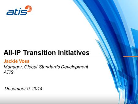 Jackie Voss Manager, Global Standards Development ATIS All-IP Transition Initiatives December 9, 2014.