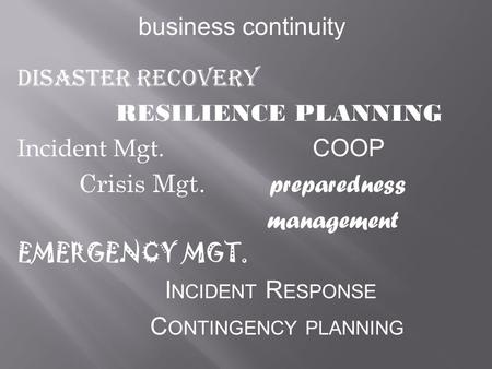 Business continuity Disaster Recovery RESILIENCE PLANNING Incident Mgt. COOP Crisis Mgt. preparedness management EMERGENCY MGT. I NCIDENT R ESPONSE C ONTINGENCY.