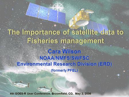 The Importance of satellite data to Fisheries management Cara Wilson NOAA/NMFS/SWFSC Environmental Research Division (ERD) (formerly PFEL) 4th GOES-R User.