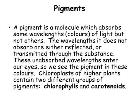 Pigments A pigment is a molecule which absorbs some wavelengths (colours) of light but not others. The wavelengths it does not absorb are either reflected,