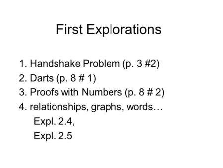 First Explorations 1. Handshake Problem (p. 3 #2) 2. Darts (p. 8 # 1) 3. Proofs with Numbers (p. 8 # 2) 4. relationships, graphs, words… Expl. 2.4, Expl.