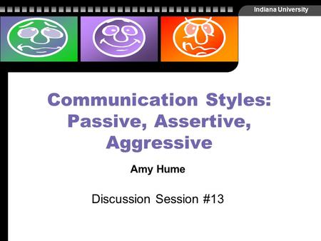 Indiana University Communication Styles: Passive, Assertive, Aggressive Amy Hume Discussion Session #13.