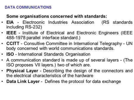 DATA COMMUNICATIONS Some organisations concerned with standards: EIA - Electroonic Industries Association (RS standards including RS-232) IEEE - Institute.