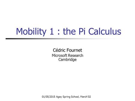 01/05/2015 Agay Spring School, March'02 Mobility 1 : the Pi Calculus Cédric Fournet Microsoft Research Cambridge.