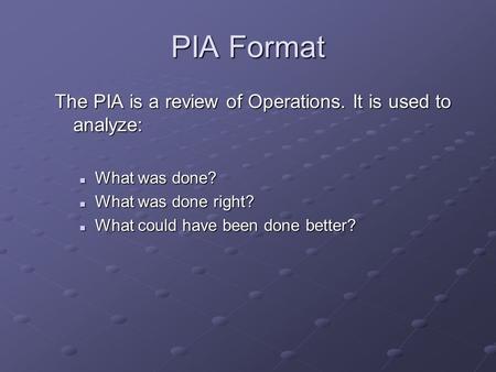 PIA Format The PIA is a review of Operations. It is used to analyze: What was done? What was done? What was done right? What was done right? What could.