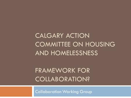 CALGARY ACTION COMMITTEE ON HOUSING AND HOMELESSNESS FRAMEWORK FOR COLLABORATION? Collaboration Working Group.