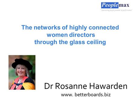 The networks of highly connected women directors through the glass ceiling Dr Rosanne Hawarden www. betterboards.biz “Maximising people potential & performance”