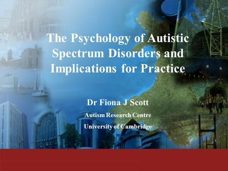 The Psychology of Autistic Spectrum Disorders and Implications for Practice Dr Fiona J Scott Autism Research Centre University of Cambridge.