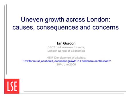 Uneven growth across London: causes, consequences and concerns Ian Gordon LSE London research centre, London School of Economics HEIF Development Workshop: