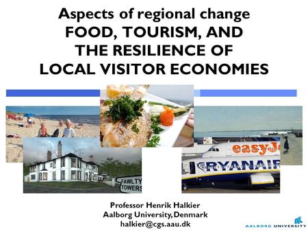 Professor Henrik Halkier Aalborg University, Denmark Aspects of regional change FOOD, TOURISM, AND THE RESILIENCE OF LOCAL VISITOR ECONOMIES.