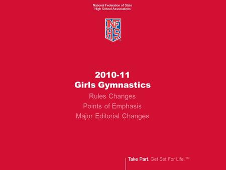 Take Part. Get Set For Life.™ National Federation of State High School Associations 2010-11 Girls Gymnastics Rules Changes Points of Emphasis Major Editorial.