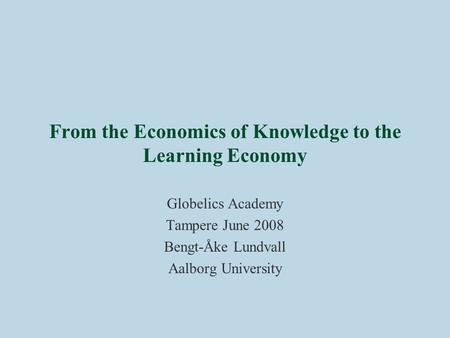 From the Economics of Knowledge to the Learning Economy Globelics Academy Tampere June 2008 Bengt-Åke Lundvall Aalborg University.