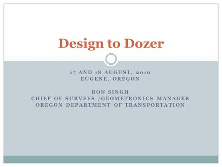 17 AND 18 AUGUST, 2010 EUGENE, OREGON RON SINGH CHIEF OF SURVEYS /GEOMETRONICS MANAGER OREGON DEPARTMENT OF TRANSPORTATION Design to Dozer.