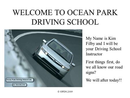 © OPDS 2009 WELCOME TO OCEAN PARK DRIVING SCHOOL My Name is Kim Filby and I will be your Driving School Instructor First things first, do we all know our.