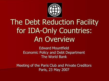 The Debt Reduction Facility for IDA-Only Countries: An Overview Edward Mountfield Economic Policy and Debt Department The World Bank Meeting of the Paris.