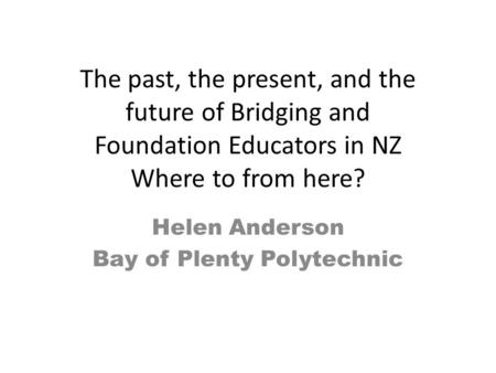 The past, the present, and the future of Bridging and Foundation Educators in NZ Where to from here? Helen Anderson Bay of Plenty Polytechnic.